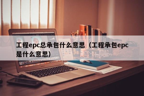 工程epc总承包什么意思:工程承包epc是什么意思（工程总承包 epc）