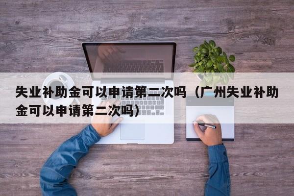 失业补助金jin可以申请第二次吗_广州失业补助金可以申请第二次吗