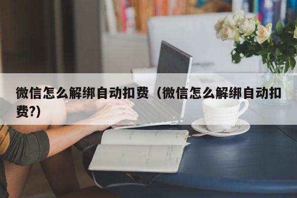 微信怎么解绑自动扣费:微信怎么解绑自动扣费?（微信中如何解绑自动扣费）