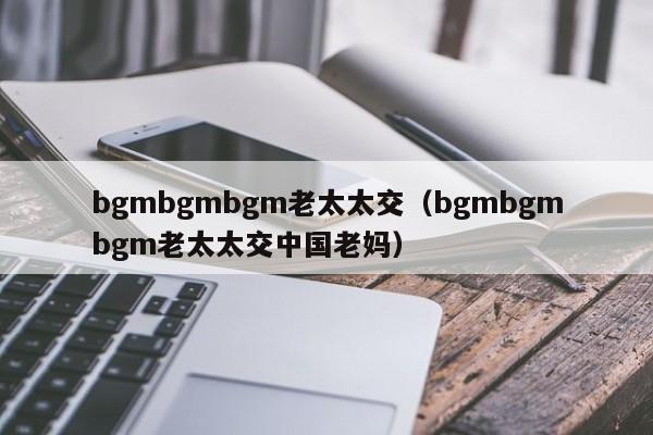 bgmbgmbgm老太太交-bgmbgmbgm老太太交中国老妈（中国老太婆70+80.90）