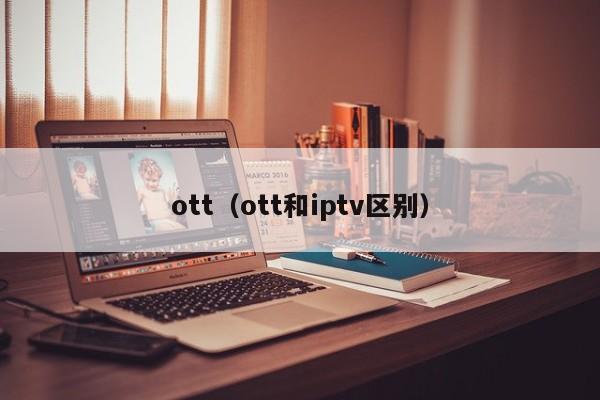 ott-ott和iptv区别（ott和iptv的区别）