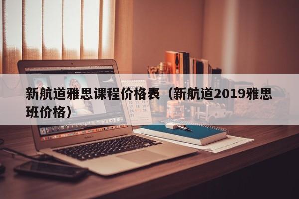新航道雅ya思课程价格表-新航道2019雅思班价格（雅思新航道培训班怎么样）