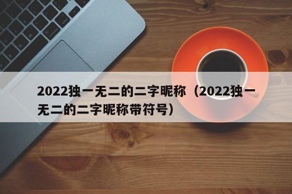 2022独一无wu二的二字昵称：2022独一无二的二字昵称带符号（独一无二的二字昵称网名）