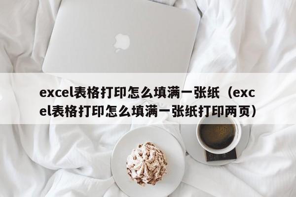 excel表格打印怎么填满一张纸,excel表格打印怎么填满一张纸打印两页（excel表格打印怎么填满每一张纸）