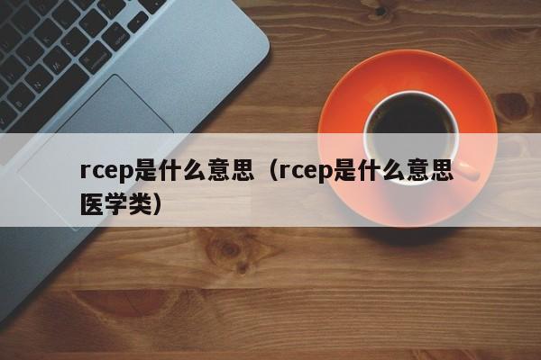 rcep是什么意思，rcep是什么意思 医学类（rcep是什么意思啊）