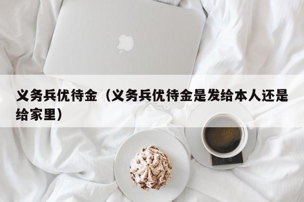 义务兵优待金jin-义务兵优待金是发给本人还是给家里（义务兵优待金是发给本人吗）