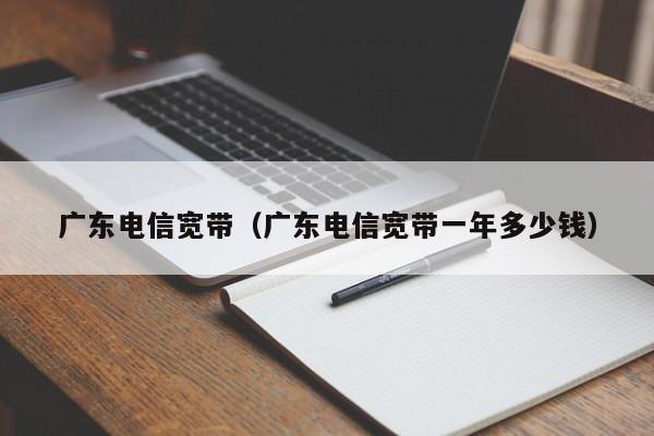 广东电信xin宽带 广东电信宽带一年多少钱（广东省电信宽带一般多少钱一年）