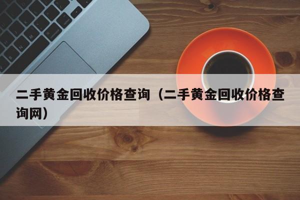 二手黄金回收价格查询:二手黄金回收价格查询网（二手黄金回收价格表）