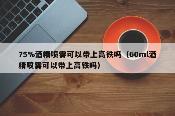 75%酒精喷雾可以带上高铁吗-60ml酒精喷雾可以带上高铁吗（75%酒精喷雾能带上高铁吗）