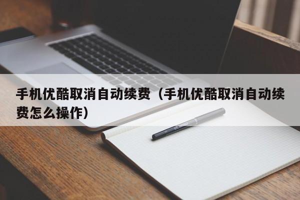 手机优酷取消自动续费-手机优酷取消自动续费怎么操作（手机优酷如何取消自动续费）