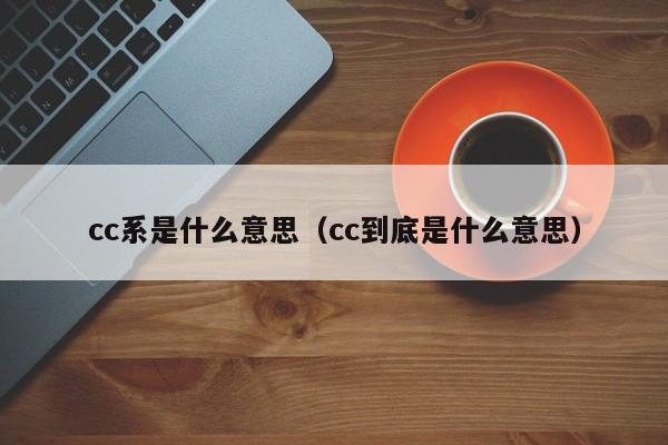 cc系是什么意思、cc到底是什么意思（cc系是什么意思,cc到底是什么意思啊）
