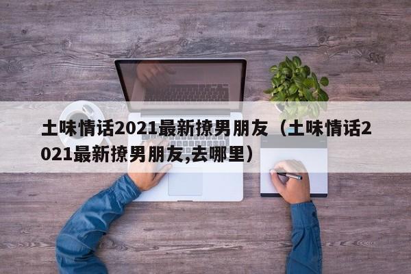 土味情话2021最新xin撩男朋友 土味情话2021最新撩男朋友,去哪里（最新土味情话2020撩男朋友对话）