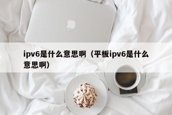 ipv6是什么意思啊；平板ipv6是什么意思啊（ipv6 是什么意思）