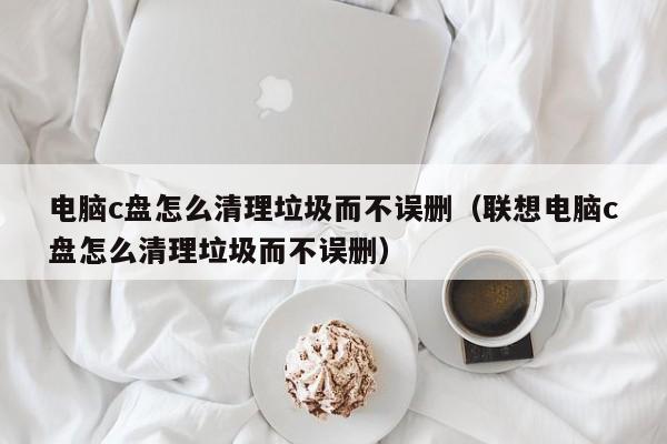 电脑c盘怎zen么清理垃圾而不误删:联想电脑c盘怎么清理垃圾而不误删