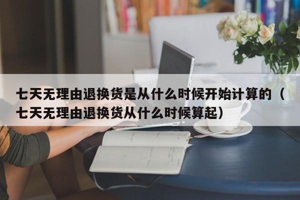 七天无理由退换货是从什么时候开始计算的、七天无理由退换货从什么时候算起