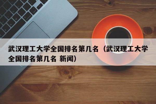 武汉理工大学全国排名第几名；武汉理工大学全国排名第几名 新闻