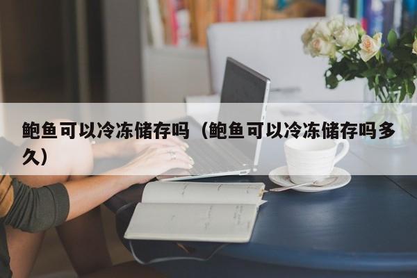 鲍鱼可以冷冻dong储存吗,鲍鱼可以冷冻储存吗多久（鲍鱼可以冷冻保存吗 鲍鱼可以放多久）