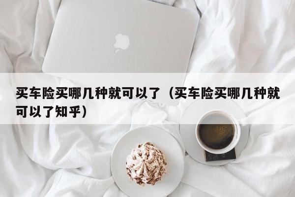 买车险买mai哪几种就可以了_买车险买哪几种就可以了知乎（买车险买哪几种就可以了?）