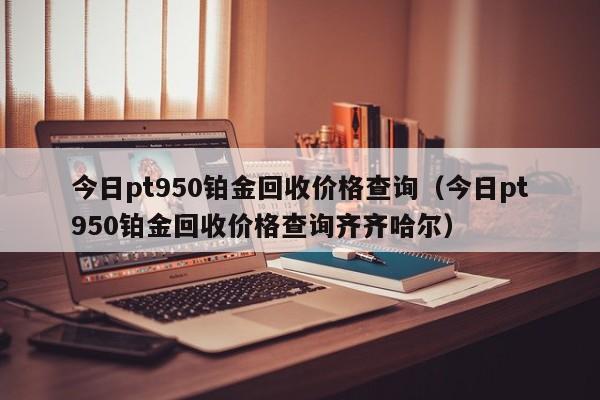 今日pt950铂金回hui收价格查询;今日pt950铂金回收价格查询齐齐哈尔（pt950铂金回收价格2020今天）