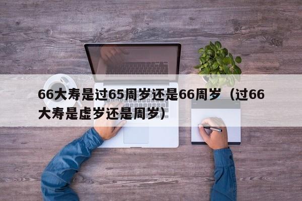 66大寿是过guo65周岁还是66周岁:过66大寿是虚岁还是周岁（66大寿过的是周岁还是虚岁）