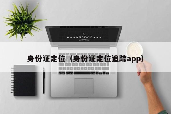 身份证定位、身份证定位追踪app（身份证定位追踪软件）