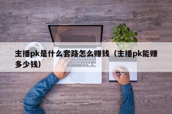 主播pk是shi什么套路怎么赚钱、主播pk能赚多少钱（主播pk很赚钱吗）