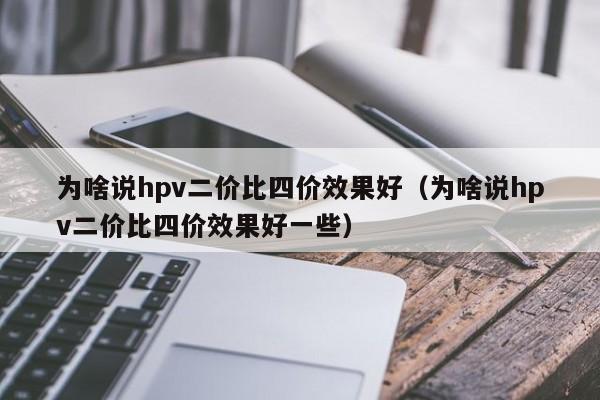 为啥说hpv二价比四价效果好;为啥说hpv二价比四价效果好一些（为啥说hpv二价比四价价格）