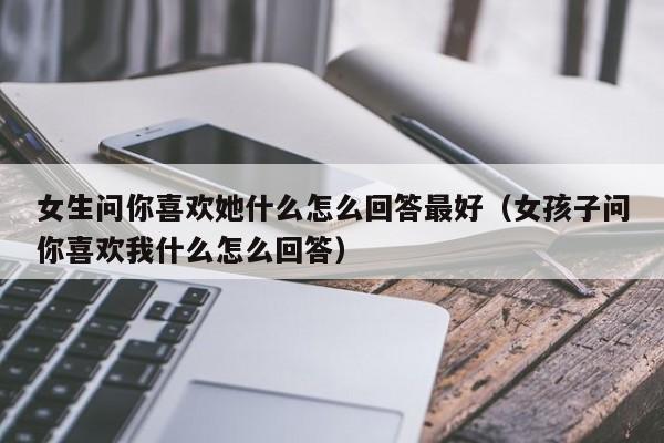 女生问你喜欢她什么怎么回答最好，女孩子问你喜欢我什么怎么回答