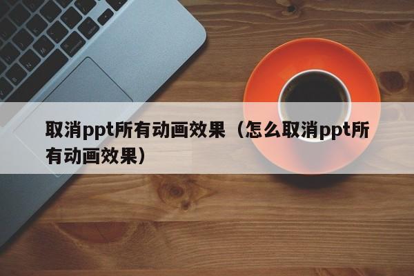 取消ppt所有动画效果:怎么取消ppt所有动画效果（取消ppt所有的动画效果）