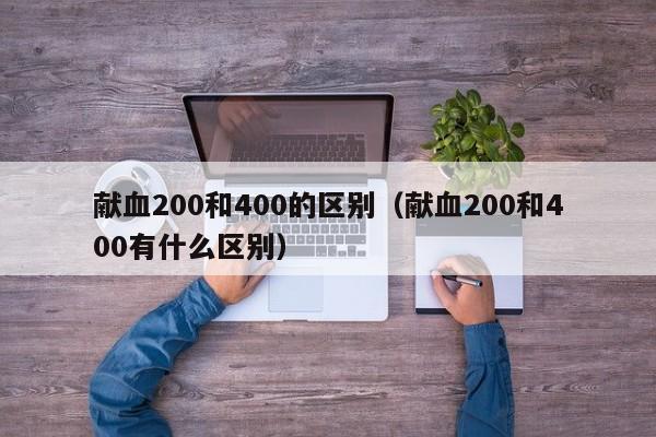 献血200和400的区别bie，献血200和400有什么区别（献血200跟400有什么区别）