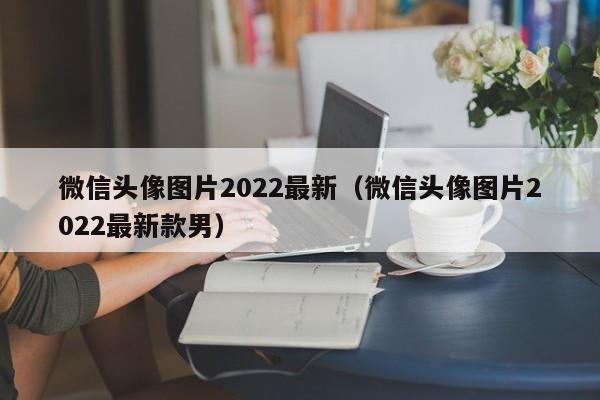 微信头tou像图片2022最新,微信头像图片2022最新款男（微信头像男图片大全清新2020）