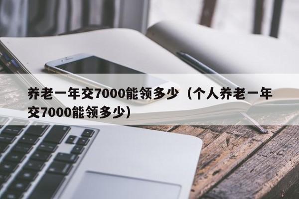 养老一年交jiao7000能领多少：个人养老一年交7000能领多少（养老金一年交7000能领多少）