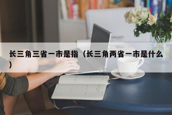 长三角三省一市是指 长三角两省一市是什么（长三角三省一市指的是什么）