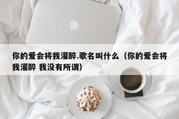 你的爱会将我灌醉.歌名叫什么_你的爱会将我灌醉 我没有所谓（你的爱会将我灌醉这首歌叫什么名字）